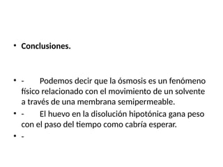 • Conclusiones.
• - Podemos decir que la ósmosis es un fenómeno
físico relacionado con el movimiento de un solvente
a través de una membrana semipermeable.
• - El huevo en la disolución hipotónica gana peso
con el paso del tiempo como cabría esperar.
• -
 