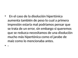 • En el caso de la disolución hipertónica
aumenta también de peso lo cual a primera
impresión estaría mal podríamos pensar que
se trata de un error, sin embargo si queremos
que se reduzca necesitamos de una disolución
mucho más hipertónica como el jarabe de
maíz como lo mencionaba antes.
• -
 