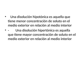 • Una disolución hipotónica es aquella que
tiene menor concentración de soluto en el
medio exterior en relación al medio interior
• - Una disolución hipertónica es aquella
que tiene mayor concentración de soluto en el
medio exterior en relación al medio interior
 