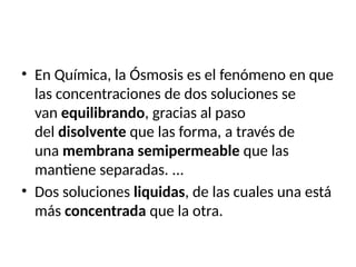 • En Química, la Ósmosis es el fenómeno en que
las concentraciones de dos soluciones se
van equilibrando, gracias al paso
del disolvente que las forma, a través de
una membrana semipermeable que las
mantiene separadas. ...
• Dos soluciones liquidas, de las cuales una está
más concentrada que la otra.
 