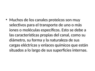 • Muchos de los canales proteicos son muy
selectivos para el transporte de uno o más
iones o moléculas específicos. Esto se debe a
las características propias del canal, como su
diámetro, su forma y la naturaleza de sus
cargas eléctricas y enlaces químicos que están
situados a lo largo de sus superficies internas.
 