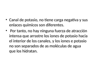 • Canal de potasio, no tiene carga negativa y sus
enlaces químicos son diferentes.
• Por tanto, no hay ninguna fuerza de atracción
intensa que arrastre los iones de potasio hacia
el interior de los canales, y los iones e potasio
no son separados de as moléculas de agua
que los hidratan.
 