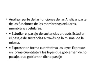 • Analizar parte de las funciones de las Analizar parte
de las funciones de las membranas celulares.
membranas celulares.
• • Estudiar el pasaje de sustancias a través Estudiar
el pasaje de sustancias a través de la misma. de la
misma.
• • Expresar en forma cuantitativa las leyes Expresar
en forma cuantitativa las leyes que gobiernan dicho
pasaje. que gobiernan dicho pasaje
 