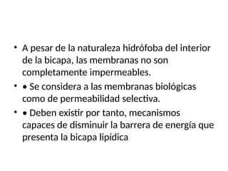 • A pesar de la naturaleza hidrófoba del interior
de la bicapa, las membranas no son
completamente impermeables.
• • Se considera a las membranas biológicas
como de permeabilidad selectiva.
• • Deben existir por tanto, mecanismos
capaces de disminuir la barrera de energía que
presenta la bicapa lipídica
 