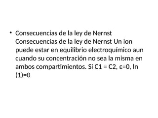 • Consecuencias de la ley de Nernst
Consecuencias de la ley de Nernst Un ion
puede estar en equilibrio electroquímico aun
cuando su concentración no sea la misma en
ambos compartimientos. Si C1 = C2, ε=0, ln
(1)=0
 