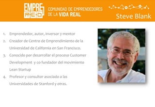 Steve Blank
1. Emprendedor, autor, inversor y mentor
2. Creador de Centro de Emprendimiento de la
Universidad de California en San Francisco.
3. Conocido por desarrollar el proceso Customer
Development y co fundador del movimiento
Lean Startup
4. Profesor y consultor asociado a las
Universidades de Stanford y otras.
 
