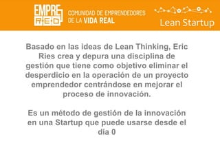 Lean Startup
Basado en las ideas de Lean Thinking, Eric
Ries crea y depura una disciplina de
gestión que tiene como objetivo eliminar el
desperdicio en la operación de un proyecto
emprendedor centrándose en mejorar el
proceso de innovación.
Es un método de gestión de la innovación
en una Startup que puede usarse desde el
día 0
 