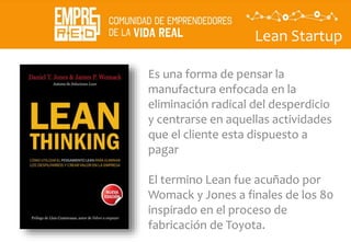 Lean Startup
Es una forma de pensar la
manufactura enfocada en la
eliminación radical del desperdicio
y centrarse en aquellas actividades
que el cliente esta dispuesto a
pagar
El termino Lean fue acuñado por
Womack y Jones a finales de los 80
inspirado en el proceso de
fabricación de Toyota.
 