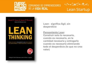Lean Startup
Lean: significa Ágil, sin
desperdicio
Pensamiento Lean:
Construir solo lo necesario,
cuando es necesario, en la
cantidad necesaria y entregarlo
cuando es necesario eliminando
todo el desperdicio (lo que no crea
valor)
 