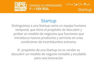 Startup
Startup
Distinguimos a una Startup como un equipo humano
temporal, que tiene el propósito de descubrir y
probar un modelo de negocios que funciones que
introduzca nuevos productos y servicios en unas
condiciones de incertidumbre extrema.
El propósito de una Startup no es vender es
descubrir un modelo de negocio rentable y escalable
para una innovación
 