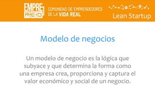 Lean Startup
Modelo de negocios
Un modelo de negocio es la lógica que
subyace y que determina la forma como
una empresa crea, proporciona y captura el
valor económico y social de un negocio.
 