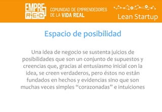 Lean Startup
Espacio de posibilidad
Una idea de negocio se sustenta juicios de
posibilidades que son un conjunto de supuestos y
creencias que, gracias al entusiasmo inicial con la
idea, se creen verdaderos, pero éstos no están
fundados en hechos y evidencias sino que son
muchas veces simples “corazonadas” e intuiciones
 