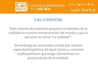 Lean Startup
Las creencias
Todo sistema de creencias proyecta un dominio de la
realidad en nuestra interpretación del mundo y que la
persona ve como “La realidad”.
Sin embargo es una ilusión creada por nuestra
capacidad lingüística de hacer juicios y construir
explicacionesm que luego convertimos en
proyecciones de la realidad.
 