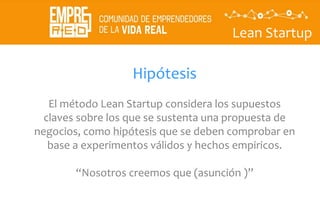 Lean Startup
Hipótesis
El método Lean Startup considera los supuestos
claves sobre los que se sustenta una propuesta de
negocios, como hipótesis que se deben comprobar en
base a experimentos válidos y hechos empiricos.
“Nosotros creemos que (asunción )”
 