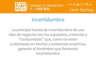 Lean Startup
Incertidumbre
La principal fuente de incertidumbre de una
idea de negocios son los supuestos, creencias y
“corazonadas” que, como no están
sustentadas en hechos y evidencias empíricas,
generan el fenómeno que llamamos
incertidumbre
 
