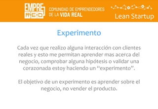 Lean Startup
Experimento
Cada vez que realizo alguna interacción con clientes
reales y esto me permitan aprender mas acerca del
negocio, comprobar alguna hipótesis o validar una
corazonada estoy haciendo un “experimento”.
El objetivo de un experimento es aprender sobre el
negocio, no vender el producto.
 