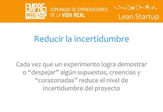 Lean Startup
Reducir la incertidumbre
Cada vez que un experimento logra demostrar
o “despejar” algún supuestos, creencias y
“corazonadas” reduce el nivel de
incertidumbre del proyecto
 