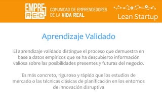 Lean Startup
Aprendizaje Validado
El aprendizaje validado distingue el proceso que demuestra en
base a datos empíricos que se ha descubierto información
valiosa sobre las posibilidades presentes y futuras del negocio.
Es más concreto, riguroso y rápido que los estudios de
mercado o las técnicas clásicas de planificación en los entornos
de innovación disruptiva
 