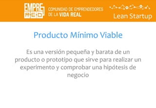Lean Startup
Producto Mínimo Viable
Es una versión pequeña y barata de un
producto o prototipo que sirve para realizar un
experimento y comprobar una hipótesis de
negocio
 