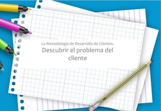 La Metodología de Desarrollo de Clientes.
Descubrir el problema del
cliente
 