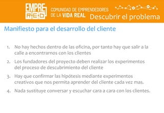 Descubrir el problema
Descubrir
La
propuesta
de valor
Manifiesto para el desarrollo del cliente
1. No hay hechos dentro de las oficina, por tanto hay que salir a la
calle a encontrarnos con los clientes
2. Los fundadores del proyecto deben realizar los experimentos
del proceso de descubrimiento del cliente
3. Hay que confirmar las hipótesis mediante experimentos
creativos que nos permita aprender del cliente cada vez mas.
4. Nada sustituye conversar y escuchar cara a cara con los clientes.
 