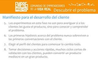 Descubrir el problema
Descubrir
La
propuesta
de valor
Manifiesto para el desarrollo del cliente
5. Los experimentos en esta fase no son para averiguar si a los
clientes les gusta el producto, sino para conocer y comprender
el problema.
6. Las primeras hipótesis acerca del problema nunca sobreviven a
las primeras conversaciones con el cliente.
7. Elegir el perfil del clientes para comenzar lo cambia todo.
8. Tomar decisiones y acciones rápidas, muchos ciclos cortos de
validación con los clientes, pueden convertir un producto
mediocre en un gran producto.
 