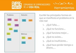 Herramientas
Descubrir
La
propuesta
de valor
Problema Solución
Métricas
Escribir las principales formas en
que se manifiesta el problema en la
vida real
1. ¿Qué Falta….
2. ¿Qué no funciona…
3. ¿Qué funciona mejor…
4. ¿Qué no existe…
5. ¿Qué es insuficiente…
6. ¿Qué hace perder tiempo o
dinero….
 