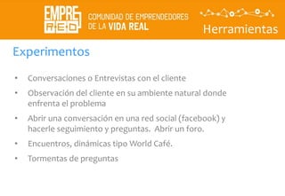 Herramientas
Descubrir
La
propuesta
de valor
• Conversaciones o Entrevistas con el cliente
• Observación del cliente en su ambiente natural donde
enfrenta el problema
• Abrir una conversación en una red social (facebook) y
hacerle seguimiento y preguntas. Abrir un foro.
• Encuentros, dinámicas tipo World Café.
• Tormentas de preguntas
Experimentos
 