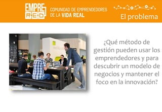 El problema
¿Qué método de
gestión pueden usar los
emprendedores y para
descubrir un modelo de
negocios y mantener el
foco en la innovación?
 