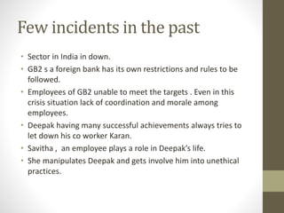 Few incidents in the past 
• Sector in India in down. 
• GB2 s a foreign bank has its own restrictions and rules to be 
followed. 
• Employees of GB2 unable to meet the targets . Even in this 
crisis situation lack of coordination and morale among 
employees. 
• Deepak having many successful achievements always tries to 
let down his co worker Karan. 
• Savitha , an employee plays a role in Deepak’s life. 
• She manipulates Deepak and gets involve him into unethical 
practices. 
 