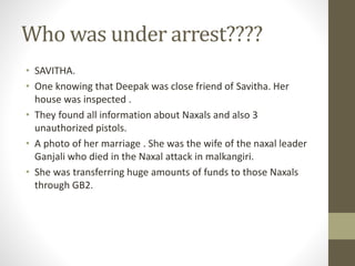 Who was under arrest???? 
• SAVITHA. 
• One knowing that Deepak was close friend of Savitha. Her 
house was inspected . 
• They found all information about Naxals and also 3 
unauthorized pistols. 
• A photo of her marriage . She was the wife of the naxal leader 
Ganjali who died in the Naxal attack in malkangiri. 
• She was transferring huge amounts of funds to those Naxals 
through GB2. 
 