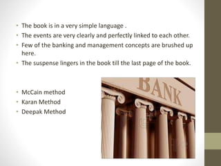 • The book is in a very simple language . 
• The events are very clearly and perfectly linked to each other. 
• Few of the banking and management concepts are brushed up 
here. 
• The suspense lingers in the book till the last page of the book. 
• McCain method 
• Karan Method 
• Deepak Method 
 