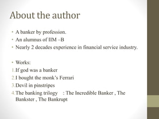 About the author 
• A banker by profession. 
• An alumnus of IIM –B 
• Nearly 2 decades experience in financial service industry. 
• Works: 
1.If god was a banker 
2.I bought the monk’s Ferrari 
3.Devil in pinstripes 
4.The banking trilogy : The Incredible Banker , The 
Bankster , The Bankrupt 
 