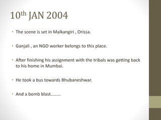 10th JAN 2004 
• The scene is set in Malkangiri , Orissa. 
• Ganjali , an NGO worker belongs to this place. 
• After finishing his assignment with the tribals was getting back 
to his home in Mumbai. 
• He took a bus towards Bhubaneshwar. 
• And a bomb blast……… 
 