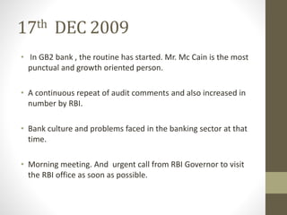 17th DEC 2009 
• In GB2 bank , the routine has started. Mr. Mc Cain is the most 
punctual and growth oriented person. 
• A continuous repeat of audit comments and also increased in 
number by RBI. 
• Bank culture and problems faced in the banking sector at that 
time. 
• Morning meeting. And urgent call from RBI Governor to visit 
the RBI office as soon as possible. 
 