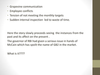 • Grapevine communication 
• Employee conflicts 
• Tension of not meeting the monthly targets 
• Sudden internal inspection led to waste of time. 
Here the story slowly proceeds seeing the instances from the 
past and its affect on the present . 
The governor of RBI had given a serious issue in hands of 
McCain which has spoilt the name of GB2 in the market. 
What is it???? 
 