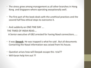 • The stress grew among management as all other branches in Hong 
Kong and Singapore where operating exceptionally well. 
• The first part of the book deals with the unethical practices and the 
second half few ethical steps to overcome it. 
• And suddenly on ONE FINE DAY …. 
THE TIMES OF INDIA READ…. 
A Senior executive of GB2 arrested for having Naxal connections…… 
• It was Deepak. He was trapped is what he said . But all documents 
Containing the Naxal information was seized from his house. 
• Question arises how will Deepak escape this trial?? 
• Will Karan help him out ?? 
 