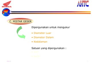 9-Oct-13 15
C. MISTAR GESER
Dipergunakan untuk mengukur
• Diameter Luar
• Diameter Dalam
• Kedalaman
Satuan yang dipergunakan :
• mm
• Inchi
 