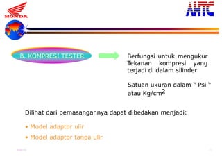 9-Oct-13 20
B. KOMPRESI TESTER Berfungsi untuk mengukur
Tekanan kompresi yang
terjadi di dalam silinder
Satuan ukuran dalam “ Psi “
atau Kg/cm2
Dilihat dari pemasangannya dapat dibedakan menjadi:
• Model adaptor ulir
• Model adaptor tanpa ulir
 