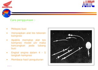 9-Oct-13 21
• Melepas busi
• menyiapkan alat tes tekanan
kompresi
• Apabila memakai alat tes
kompresi model ulir maka
kencangkan pada lubang
busi
• Engkol engine dalam 4 - 5
langkah kompresi
• Membaca hasil pengukuran
Cara penggunaan :
 