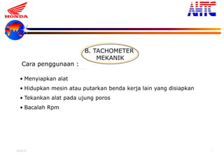 9-Oct-13 27
B. TACHOMETER
MEKANIK
• Menyiapkan alat
• Hidupkan mesin atau putarkan benda kerja lain yang disiapkan
• Tekankan alat pada ujung poros
• Bacalah Rpm
Cara penggunaan :
 