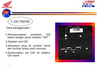 9-Oct-13 37
F. CDI TESTER
1.Mempersiapkan peralatan CDI
tester dengan posisi selektor “OFF”
2.Siapkan unit CDI
3.Masukkan plug ke sumber listrik
dan terlihat lampu pilot menyala
4.Sambungkan jek CDI ke adaptor
CDI tester
Cara penggunaan :
 