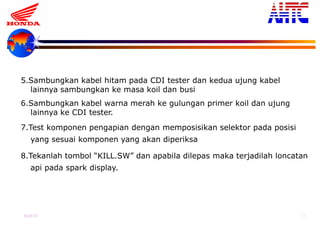 9-Oct-13 38
5.Sambungkan kabel hitam pada CDI tester dan kedua ujung kabel
lainnya sambungkan ke masa koil dan busi
6.Sambungkan kabel warna merah ke gulungan primer koil dan ujung
lainnya ke CDI tester.
7.Test komponen pengapian dengan memposisikan selektor pada posisi
yang sesuai komponen yang akan diperiksa
8.Tekanlah tombol “KILL.SW” dan apabila dilepas maka terjadilah loncatan
api pada spark display.
 
