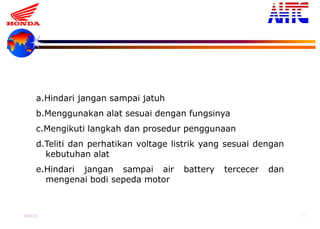 9-Oct-13 39
2. PERAWATAN
a.Hindari jangan sampai jatuh
b.Menggunakan alat sesuai dengan fungsinya
c.Mengikuti langkah dan prosedur penggunaan
d.Teliti dan perhatikan voltage listrik yang sesuai dengan
kebutuhan alat
e.Hindari jangan sampai air battery tercecer dan
mengenai bodi sepeda motor
 
