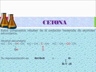 Estos compuestos resultan de la oxidación moderada de alcoholes
secundarios
Alcohol secundario
H3C – CH2 – CH –CH3 H3C – CH2 – C –CH3 H3C – CH2 – CO –CH3
l ll
OH O
Su representación es R-CO-R o O
║
R- C -R
Estos compuestos resultan de la oxidación moderada de alcoholes
secundarios
Alcohol secundario
H3C – CH2 – CH –CH3 H3C – CH2 – C –CH3 H3C – CH2 – CO –CH3
l ll
OH O
Su representación es R-CO-R o O
║
R- C -R
CETONA
 