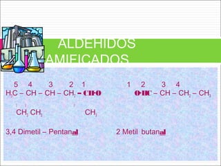 5 4 3 2 1 1 2 3 4
H3C – CH – CH – CH2 – CH·O O·HC – CH – CH2 – CH3
l l l
CH3 CH3 CH3
3,4 Dimetil – Pentanal 2 Metil butanal
ALDEHIDOS
RAMIFICADOS
 