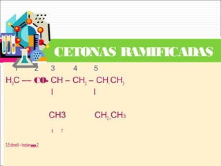 1 2 3 4 5
H3C –– CO- CH – CH2 – CH- CH3
l l
CH3 CH2 -CH3
6 7
3,5 dimetil – heptanona-2
CETONAS RAMIFICADAS
 