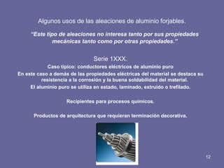Algunos usos de las aleaciones de aluminio forjables. 
“Este tipo de aleaciones no interesa tanto por sus propiedades mecánicas tanto como por otras propiedades.” 
Serie 1XXX. 
Caso típico: conductores eléctricos de aluminio puro 
En este caso a demás de las propiedades eléctricas del material se destaca su resistencia a la corrosión y la buena soldabilidad del material. 
El aluminio puro se utiliza en estado, laminado, extruido o trefilado. 
Recipientes para procesos químicos. 
Productos de arquitectura que requieran terminación decorativa. 
12  