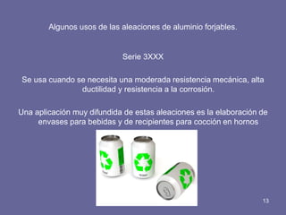 Algunos usos de las aleaciones de aluminio forjables. 
Serie 3XXX 
Se usa cuando se necesita una moderada resistencia mecánica, alta ductilidad y resistencia a la corrosión. 
Una aplicación muy difundida de estas aleaciones es la elaboración de envases para bebidas y de recipientes para cocción en hornos 
13  