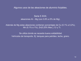 Algunos usos de las aleaciones de aluminio forjables. 
Serie 5 XXX. 
aleaciones Al – Mg (con 0.8% a 5% de Mg). 
Además de Mg estas aleaciones contienen porcentajes de Cu (0.1% a 0.2%), Mn (0.1% a 1%), Zn(0.25% Max.), Cr y Ti. 
Se utiliza donde se necesita buena soldabilidad 
Vehículos de transporte. Ej: tanques para petróleo, leche, grano. 
14  